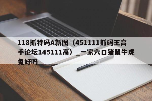 118抓特码A新图(451111抓码王高手论坛145111高)_一家六口猪鼠牛虎兔好吗